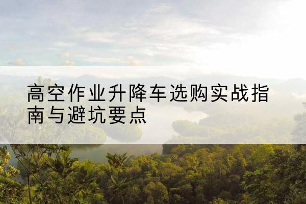 重庆升降车怎么选-高空作业升降车选购实战指南与避坑要点