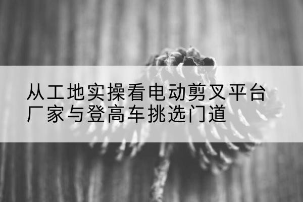 重庆电动剪叉升降平台厂家-从工地实操看电动剪叉平台厂家与登高车挑选门道