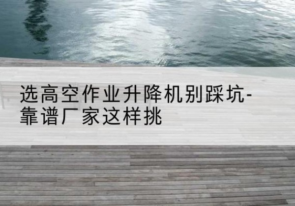 重庆剪叉式升降机厂家-选高空作业升降机别踩坑-靠谱厂家这样挑