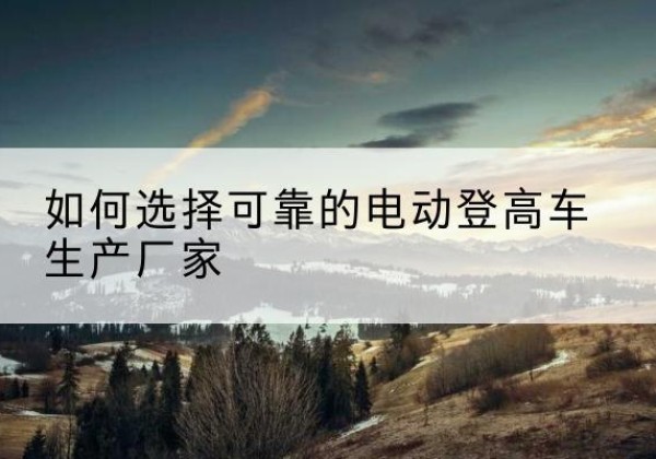 重庆电动登高车厂家-如何选择可靠的电动登高车生产厂家