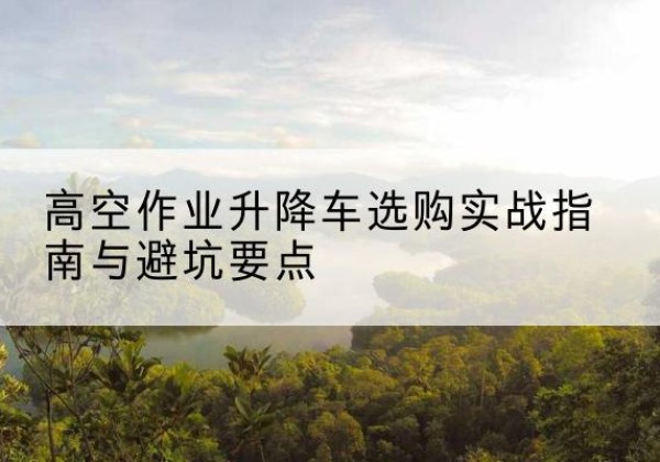重庆升降车怎么选-高空作业升降车选购实战指南与避坑要点