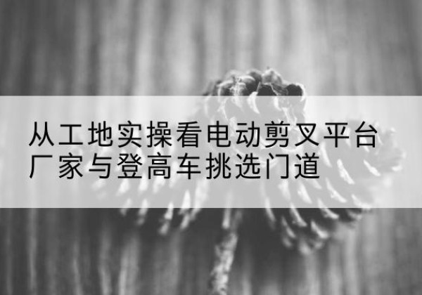 重庆电动剪叉升降平台厂家-从工地实操看电动剪叉平台厂家与登高车挑选门道