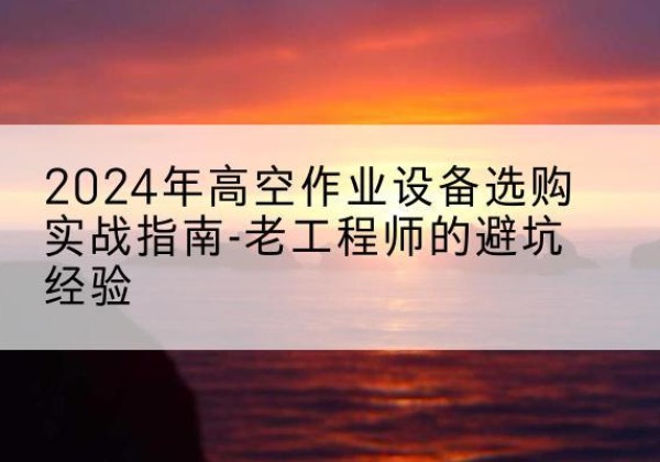 重庆高空作业升降机厂家推荐-2024年高空作业设备选购实战指南-老工程师的避坑经验
